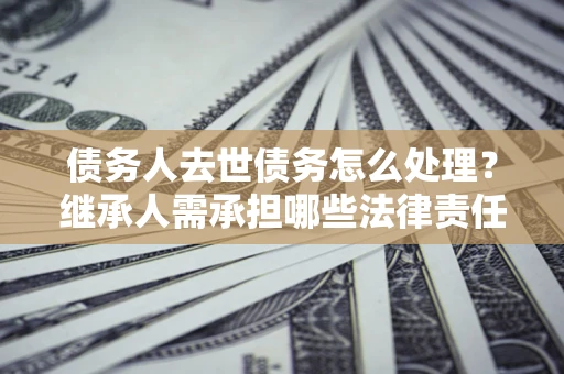 北京债务人去世债务怎么处理？继承人需承担哪些法律责任？